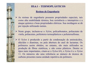 Resinas de Engenharia
As resinas de engenharia possuem propriedades especiais, tais
como alta estabilidade térmica, boa resistência a intempéries e a
ataque químico e boas propriedades elétricas. Sua moldagem se dá
por injeção utilizando metais.
Neste grupo, incluem-se o Nylon, policarbonatos, poliacetato de
vinila, poliacetais, poliésteres termoplásticos e polietersulfonas.
O Nylon é produzido a partir da condensação de aminoácidos,
diácidos e diaminas, ou pela abertura do anel de lactamas. Os
polímeros assim obtidos, no entanto, são mais utilizados na
produção de fibras sintéticas, e não como plásticos. Dentre os
tipos mais importantes, citam-se o Nylon 6/6, o Nylon 6 e o Nylon
11. Os números são uma referência ao número de átomos de
carbono presentes numa unidade repetitiva do polímero.
III.6.1 – TERMOPLÁSTICOS
 