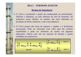 Resinas de Engenharia
O Nylon é produzido a partir da condensação de aminoácidos,
diácidos e diaminas, ou pela abertura do anel de lactamas. Os
polímeros assim obtidos, no entanto, são mais utilizados na
produção de fibras sintéticas, e não como plásticos.
O Nylon possui alta força de impacto e rigidez e é facilmente
processado. Pode ser reforçado com vidro para lhe conferir
estabilidade e pode ser substituto de metais em algumas
aplicações. Outros usos são em mancais de direção e partes
moldadas de automóveis.
III.6.1 – TERMOPLÁSTICOS
 