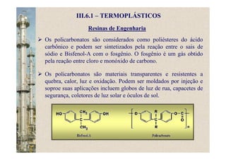 Resinas de Engenharia
Os policarbonatos são considerados como poliésteres do ácido
carbônico e podem ser sintetizados pela reação entre o sais de
sódio e Bisfenol-A com o fosgênio. O fosgênio é um gás obtido
pela reação entre cloro e monóxido de carbono.
Os policarbonatos são materiais transparentes e resistentes a
quebra, calor, luz e oxidação. Podem ser moldados por injeção e
soproe suas aplicações incluem globos de luz de rua, capacetes de
segurança, coletores de luz solar e óculos de sol.
III.6.1 – TERMOPLÁSTICOS
 