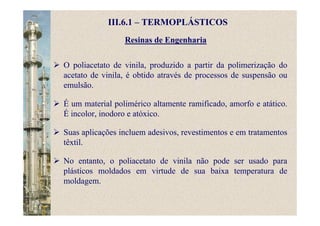 Resinas de Engenharia
O poliacetato de vinila, produzido a partir da polimerização do
acetato de vinila, é obtido através de processos de suspensão ou
emulsão.
É um material polimérico altamente ramificado, amorfo e atático.
É incolor, inodoro e atóxico.
Suas aplicações incluem adesivos, revestimentos e em tratamentos
têxtil.
No entanto, o poliacetato de vinila não pode ser usado para
plásticos moldados em virtude de sua baixa temperatura de
moldagem.
III.6.1 – TERMOPLÁSTICOS
 