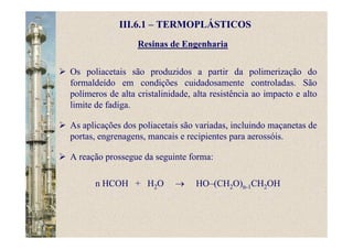 Resinas de Engenharia
Os poliacetais são produzidos a partir da polimerização do
formaldeído em condições cuidadosamente controladas. São
polímeros de alta cristalinidade, alta resistência ao impacto e alto
limite de fadiga.
As aplicações dos poliacetais são variadas, incluindo maçanetas de
portas, engrenagens, mancais e recipientes para aerossóis.
A reação prossegue da seguinte forma:
n HCOH + H2O → HO–(CH2O)n-1CH2OH
III.6.1 – TERMOPLÁSTICOS
 
