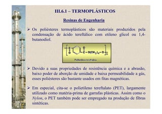 Resinas de Engenharia
Os poliésteres termoplásticos são materiais produzidos pela
condensação de ácido tereftálico com etileno glicol ou 1,4-
butanodiol.
III.6.1 – TERMOPLÁSTICOS
Devido a suas propriedades de resistência química e a abrasão,
baixo poder de aborção de umidade e baixa permeabilidade a gás,
esses poliésteres são bastante usados em fitas magnéticas.
Em especial, cita-se o polietileno tereftalato (PET), largamente
utilizado como matéria-prima de garrafas plásticas. Assim como o
Nylon, o PET também pode ser empregado na produção de fibras
sintéticas.
 