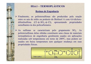 Resinas de Engenharia
Finalmente, as polietersulfonas são produzidas pela reação
entre os sais de sódio ou potássio do Bisfenol A com 4,4-dicloro-
difenilsulfona (Cl–φ–SO2–φ–Cl), apresentando propriedades
semelhantes às dos policarbonatos.
As sulfonas se caracterizam pelo grupamento SO2. As
polietersulfonas delas obtidas constituem uma classe de materiais
termoplásticos de engenharia geralmente usados em aplicações
realizadas sob temperaturas em torno de 200ºC, mas podem ser
usados em baixa temperatura sem qualquer mudança em suas
propriedades físicas.
III.6.1 – TERMOPLÁSTICOS
 