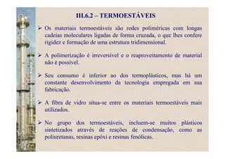 III.6.2 – TERMOESTÁVEIS
Os materiais termoestáveis são redes poliméricas com longas
cadeias moleculares ligadas de forma cruzada, o que lhes confere
rigidez e formação de uma estrutura tridimensional.
A polimerização é irreversível e o reaproveitamento de material
não é possível.
Seu consumo é inferior ao dos termoplásticos, mas há um
constante desenvolvimento da tecnologia empregada em sua
fabricação.
A fibra de vidro situa-se entre os materiais termoestáveis mais
utilizados.
No grupo dos termoestáveis, incluem-se muitos plásticos
sintetizados através de reações de condensação, como as
poliuretanas, resinas epóxi e resinas fenólicas.
 