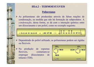 Poliuretanas
As poliuretanas são produzidas através de falsas reações de
condensação, na medida que não há formação de subprodutos. A
condensação, dessa forma, se dá com a interação química entre
um diisociananto e um poliol, como no exemplo seguinte:
III.6.2 – TERMOESTÁVEIS
Dependendo do poliol utilizado, as poliuretanas podem ser rígidas
ou flexíveis.
Na produção de espumas
flexíveis, costumam-se
empregar diisocianatos de
tolueno (TDI).
 