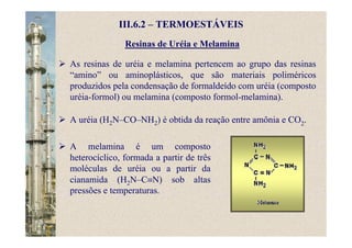Resinas de Uréia e Melamina
III.6.2 – TERMOESTÁVEIS
As resinas de uréia e melamina pertencem ao grupo das resinas
“amino” ou aminoplásticos, que são materiais poliméricos
produzidos pela condensação de formaldeído com uréia (composto
uréia-formol) ou melamina (composto formol-melamina).
A uréia (H2N–CO–NH2) é obtida da reação entre amônia e CO2.
A melamina é um composto
heterocíclico, formada a partir de três
moléculas de uréia ou a partir da
cianamida (H2N–C≡N) sob altas
pressões e temperaturas.
 