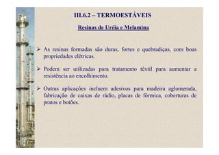 Resinas de Uréia e Melamina
III.6.2 – TERMOESTÁVEIS
As resinas formadas são duras, fortes e quebradiças, com boas
propriedades elétricas.
Podem ser utilizadas para tratamento têxtil para aumentar a
resistência ao encolhimento.
Outras aplicações incluem adesivos para madeira aglomerada,
fabricação de caixas de rádio, placas de fórmica, coberturas de
pratos e botões.
 