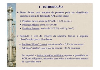 Petróleos Leves: acima de 30°API ( < 0,72 g / cm3 )
Petróleos Médios: entre 21 e 30°API
Petróleos Pesados: abaixo de 21°API ( > 0,92 g / cm3 )
Petróleos “Doces” (sweet): teor de enxofre < 0,5 % de sua massa
Petróleos “Ácidos” (sour): teor de enxofre > 0,5 % em massa
Em especial, o índice de acidez naftênica expressa a quantidade de
KOH, em miligramas, necessária para retirar a acidez de uma amostra
de 1 g de óleo bruto.
I – INTRODUÇÃO
Dessa forma, uma amostra de petróleo pode ser classificada
segundo o grau de densidade API, como segue:
Segundo o teor de enxofre da amostra, tem-se a seguinte
classificação para o óleo bruto:
 