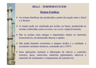 Resinas Fenólicas
III.6.2 – TERMOESTÁVEIS
As resinas fenólicas são produzidas a partir da reação entre o fenol
e o formol.
A reação pode ser catalisada por ácidos ou bases, produzindo-se
resinas conhecidas como novalacs ou resols, respectivamente.
São as resinas mais antigas e importantes dentre os materiais
termoestáveis, de destacadas dureza e rigidez.
São ainda bastante resistentes a ataques ácidos e a umidade, e
excelentes isolantes térmicos, resistindo até a 150°C.
Suas aplicações incluem a fabricação de chaves e controles
remotos, alças, manivelas, materiais aglutinantes, adesivos e
materiais de isolamento e componentes de automóveis.
 