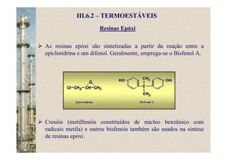 Resinas Epóxi
III.6.2 – TERMOESTÁVEIS
As resinas epóxi são sintetizadas a partir da reação entre a
epicloridrina e um difenol. Geralmente, emprega-se o Bisfenol A.
Cresóis (metilfenóis constituídos de núcleo benzênico com
radicais metila) e outros bisfenóis também são usados na síntese
de resinas epóxi.
 