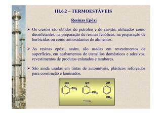 Resinas Epóxi
III.6.2 – TERMOESTÁVEIS
Os cresóis são obtidos do petróleo e do carvão, utilizados como
desinfetantes, na preparação de resinas fenólicas, na preparação de
herbicidas ou como antioxidantes de alimentos.
As resinas epóxi, assim, são usadas em revestimentos de
superfícies, em acabamentos de utensílios domésticos e adesivos,
revestimentos de produtos enlatados e tambores.
São ainda usadas em tintas de automóveis, plásticos reforçados
para construção e laminados.
 