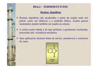 Resinas Alquídicas
III.6.2 – TERMOESTÁVEIS
Resinas alquídicas são produzidas a partir da reação entre um
poliol, como um diálcool, e o anidrido ftálico. Ácidos graxos
insaturados podem também ser usados na síntese.
A resina assim obtida é do tipo poliéster e geralmente insaturada,
possuindo alta resistência mecânica.
Suas aplicações incluem tintas de navios, automóveis e exteriores
de casas.
 