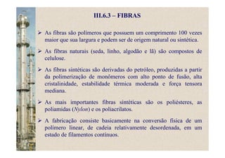 III.6.3 – FIBRAS
As fibras são polímeros que possuem um comprimento 100 vezes
maior que sua largura e podem ser de origem natural ou sintética.
As fibras naturais (seda, linho, algodão e lã) são compostos de
celulose.
As fibras sintéticas são derivadas do petróleo, produzidas a partir
da polimerização de monômeros com alto ponto de fusão, alta
cristalinidade, estabilidade térmica moderada e força tensora
mediana.
As mais importantes fibras sintéticas são os poliésteres, as
poliamidas (Nylon) e os poliacrilatos.
A fabricação consiste basicamente na conversão física de um
polímero linear, de cadeia relativamente desordenada, em um
estado de filamentos contínuos.
 