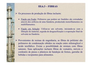 III.6.3 – FIBRAS
Os processos de produção de fibras incluem:
Fiação em Fusão: Polímeros que podem ser fundidos são extrudados
através dos orifícios de uma fiandeira, produzindo monofilamentos ou
multifilamentos.
Fiação em Solução: Utiliza-se um solvente, iniciando-se com a
filtração do material, seguida de desgaseificação e evaporação final do
solvente na fiandeira.
Provenientes de resinas de engenharia, as fibras de poliéster são
polímeros de condensação obtidos na reação entre etilenoglicol e
ácido tereftálico. Existe a possibilidade de mistura com fibras
naturais. Suas aplicações incluem fibras de vestuário, móveis e
cordonéis de pneus e plásticos de bandejas de fornos, garrafas de
bebidas e recipientes para alimentos.
 