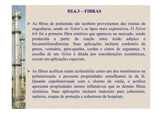 III.6.3 – FIBRAS
As fibras de poliamida são também provenientes das resinas de
engenharia, sendo os Nylon’s os tipos mais expressivos. O Nylon
6/6 foi a primeira fibra sintética que apareceu no mercado, sendo
produzida a partir da reação entre ácido adípico e
hexametilenodiamina. Suas aplicações incluem cordonéis de
pneus, vestuário, pára-quedas, cordas e cintos de segurança. A
escolha de um Nylon é ditada por considerações econômicas,
exceto em aplicações especiais.
As fibras acrílicas usam acrilonitrila como um dos monômeros na
polimerização e possuem propriedades semelhantes às da lã.
Quando copolimerizado com o cloreto de vinila, o acrílico
apresenta propriedades menos inflamáveis que as demais fibras
sintéticas. Suas aplicações incluem materiais para cobertores,
suéteres, roupas de proteção e cobertores de hospitais.
 
