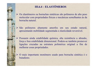 III.6.4 – ELASTÔMEROS
Os elastômeros ou borrachas sintéticas são polímeros de alto peso
molecular com propriedades físicas e mecânicas semelhantes às da
borracha natural.
São polímeros altamente amorfos em seu estado natural,
apresentando mobilidade segmentada e elasticidade reversível.
Possuem ainda estabilidade química, alta resistência a abrasão,
força e boa estabilidade dimensional. Podem-se também promover
ligações cruzadas na estrutura polimérica original a fim de
melhorar essas propriedades.
O mais importante monômero usado para borracha sintética é o
butadieno.
 