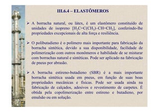 III.6.4 – ELASTÔMEROS
A borracha natural, ou látex, é um elastômero constituído de
unidades de isopreno [H2C=C(CH3)–CH=CH2], conferindo-lhe
propriedades excepcionais de alta força e resiliência.
O polibutadieno é o polímero mais importante para fabricação da
borracha sintética, devido a sua disponibilidade, facilidade de
polimerização com outros monômeros e habilidade de se misturar
com borrachas natural e sintéticas. Pode ser aplicado na fabricação
de pneus por abrasão.
A borracha estireno-butadieno (SBR) é a mais importante
borracha sintética usada em pneus, em função de suas boas
propriedades mecânicas e físicas. Pode ser usada ainda na
fabricação de calçados, adesivos e revestimento de carpetes. É
obtida pela copolimerização entre estireno e butadieno, por
emulsão ou em solução.
 