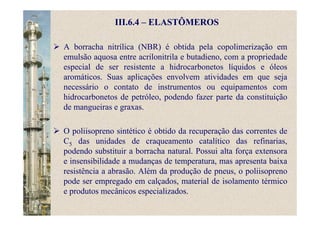 III.6.4 – ELASTÔMEROS
A borracha nitrílica (NBR) é obtida pela copolimerização em
emulsão aquosa entre acrilonitrila e butadieno, com a propriedade
especial de ser resistente a hidrocarbonetos líquidos e óleos
aromáticos. Suas aplicações envolvem atividades em que seja
necessário o contato de instrumentos ou equipamentos com
hidrocarbonetos de petróleo, podendo fazer parte da constituição
de mangueiras e graxas.
O poliisopreno sintético é obtido da recuperação das correntes de
C5 das unidades de craqueamento catalítico das refinarias,
podendo substituir a borracha natural. Possui alta força extensora
e insensibilidade a mudanças de temperatura, mas apresenta baixa
resistência a abrasão. Além da produção de pneus, o poliisopreno
pode ser empregado em calçados, material de isolamento térmico
e produtos mecânicos especializados.
 