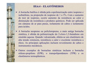 III.6.4 – ELASTÔMEROS
A borracha butílica é obtida pela copolimerização entre isopreno e
isobutileno, na proporção de isopreno de 1 a 3%. Com o aumento
do teor de isopreno, ocorre aumento da resistência ao calor e
diminuição da resistência a produtos químicos. Pode ser aplicada
em câmaras de ar para pneus, isolamento de cabos e isolamento
para ácidos.
A borracha neopreno ou policloropreno, a mais antiga borracha
sintética, é obtida da polimerização do 2-cloro-1,3-butadieno em
emulsão aquosa. Quando vulcanizada, obtém-se um elastômero de
alta tensão extensora, resistência a calor e excelente resistência a
óleos. As principais aplicações incluem revestimento de cabos e
instrumentos mecânicos.
Outros exemplos de borrachas sintéticas incluem a borracha
etileno-propileno (EPR), o transpolipentâmero (TPR) e os
elastômeros termoplásticos.
 