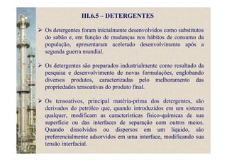 III.6.5 – DETERGENTES
Os detergentes foram inicialmente desenvolvidos como substitutos
do sabão e, em função de mudanças nos hábitos de consumo da
população, apresentaram acelerado desenvolvimento após a
segunda guerra mundial.
Os detergentes são preparados industrialmente como resultado da
pesquisa e desenvolvimento de novas formulações, englobando
diversos produtos, caracterizadas pelo melhoramento das
propriedades tensoativas do produto final.
Os tensoativos, principal matéria-prima dos detergentes, são
derivados do petróleo que, quando introduzidos em um sistema
qualquer, modificam as características físico-químicas de sua
superfície ou das interfaces de separação com outros meios.
Quando dissolvidos ou dispersos em um líquido, são
preferencialmente adsorvidos em uma interface, modificando sua
tensão interfacial.
 