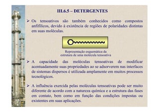 III.6.5 – DETERGENTES
Os tensoativos são também conhecidos como compostos
anfifílicos, devido à existência de regiões de polaridades distintas
em suas moléculas.
Representação esquemática da
estrutura de uma molécula tensoativa
A capacidade das moléculas tensoativas de modificar
acentuadamente suas propriedades ao se adsorverem nas interfaces
de sistemas dispersos é utilizada amplamente em muitos processos
tecnológicos.
A influência exercida pelas moléculas tensoativas pode ser muito
diferente de acordo com a natureza química e a estrutura das fases
em contato, bem como em função das condições impostas ou
existentes em suas aplicações.
 