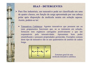III.6.5 – DETERGENTES
Para fins industriais, um tensoativo pode ser classificado em uma
de quatro classes, em função da carga apresentada por sua cabeça
polar após disposição da molécula neutra em solução aquosa.
Assim, podem-se ter:
Tensoativos Catiônicos: Agentes tensoativos que possuem um ou
mais grupamentos funcionais que, ao se ionizarem em solução,
fornecem íons orgânicos carregados positivamente e que são
responsáveis pela tensoatividade. Apresentam bom poder
emulsificante e possuem propriedades germicidas. Exemplos comuns
deste tipo de tensoativo são os sais quaternários de amônio de cadeia
longa.
Estrutura geral de uma
molécula tensoativa catiônica
 
