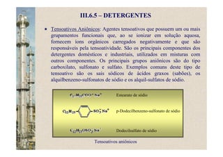 III.6.5 – DETERGENTES
Tensoativos Aniônicos: Agentes tensoativos que possuem um ou mais
grupamentos funcionais que, ao se ionizar em solução aquosa,
fornecem íons orgânicos carregados negativamente e que são
responsáveis pela tensoatividade. São os principais componentes dos
detergentes domésticos e industriais, utilizados em misturas com
outros componentes. Os principais grupos aniônicos são do tipo
carboxilato, sulfonato e sulfato. Exemplos comuns deste tipo de
tensoativo são os sais sódicos de ácidos graxos (sabões), os
alquilbenzeno-sulfonatos de sódio e os alquil-sulfatos de sódio.
Tensoativos aniônicos
Estearato de sódio
p-Dodecilbenzeno-sulfonato de sódio
Dodecilsulfato de sódio
 