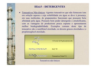 III.6.5 – DETERGENTES
Tensoativos Não-iônicos: Agentes tensoativos que não fornecem íons
em solução aquosa e cuja solubilidade em água se deve à presença,
em suas moléculas, de grupamentos funcionais que possuem forte
afinidade pela água. Possuem bom poder detergente e emulsificante,
com as vantagens de produzirem pouca espuma e apresentarem
melhor biodegradabilidade. Exemplos comuns deste tipo de
tensoativo são o nonilfenol etoxilado, os álcoois graxos etoxilados e o
propilenoglicol etoxilado.
Tensoativos não-iônicos
1-O-octyl- β-D-glucopiranosida
Brij® 99
Tensoativos Triton® X
 