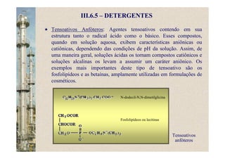 III.6.5 – DETERGENTES
Tensoativos Anfóteros: Agentes tensoativos contendo em sua
estrutura tanto o radical ácido como o básico. Esses compostos,
quando em solução aquosa, exibem características aniônicas ou
catiônicas, dependendo das condições de pH da solução. Assim, de
uma maneira geral, soluções ácidas os tornam compostos catiônicos e
soluções alcalinas os levam a assumir um caráter aniônico. Os
exemplos mais importantes deste tipo de tensoativo são os
fosfolipídeos e as betaínas, amplamente utilizadas em formulações de
cosméticos.
Tensoativos
anfóteros
N-dodecil-N,N-dimetilglicina
Fosfolipídeos ou lecitinas
 