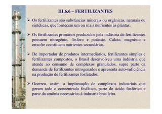 III.6.6 – FERTILIZANTES
Os fertilizantes são substâncias minerais ou orgânicas, naturais ou
sintéticas, que fornecem um ou mais nutrientes às plantas.
Os fertilizantes primários produzidos pela indústria de fertilizantes
possuem nitrogênio, fósforo e potássio. Cálcio, magnésio e
enxofre constituem nutrientes secundários.
De importador de produtos intermediários, fertilizantes simples e
fertilizantes compostos, o Brasil desenvolveu uma indústria que
atende ao consumo de complexos granulados, supre parte da
demanda de fertilizantes nitrogenados e apresenta auto-suficiência
na produção de fertilizantes fosfatados.
Ocorreu, assim, a implantação de complexos industriais que
geram todo o concentrado fosfático, parte do ácido fosfórico e
parte da amônia necessários à industria brasileira.
 