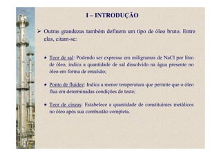 Teor de sal: Podendo ser expresso em miligramas de NaCl por litro
de óleo, indica a quantidade de sal dissolvido na água presente no
óleo em forma de emulsão;
Ponto de fluidez: Indica a menor temperatura que permite que o óleo
flua em determinadas condições de teste;
Teor de cinzas: Estabelece a quantidade de constituintes metálicos
no óleo após sua combustão completa.
I – INTRODUÇÃO
Outras grandezas também definem um tipo de óleo bruto. Entre
elas, citam-se:
 