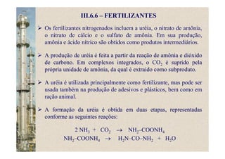 III.6.6 – FERTILIZANTES
Os fertilizantes nitrogenados incluem a uréia, o nitrato de amônia,
o nitrato de cálcio e o sulfato de amônia. Em sua produção,
amônia e ácido nítrico são obtidos como produtos intermediários.
A produção de uréia é feita a partir da reação de amônia e dióxido
de carbono. Em complexos integrados, o CO2 é suprido pela
própria unidade de amônia, da qual é extraído como subproduto.
A uréia é utilizada principalmente como fertilizante, mas pode ser
usada também na produção de adesivos e plásticos, bem como em
ração animal.
A formação da uréia é obtida em duas etapas, representadas
conforme as seguintes reações:
2 NH3 + CO2 → NH2–COONH4
NH2–COONH4 → H2N–CO–NH2 + H2O
 