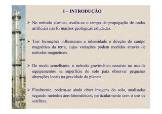 No método sísmico, avalia-se o tempo de propagação de ondas
artificiais nas formações geológicas estudadas.
Tais formações influenciam a intensidade e direção do campo
magnético da terra, cujas variações podem medidas através de
métodos magnéticos.
De modo semelhante, o método gravimético consiste no uso de
equipamentos na superfície do solo para observar pequenas
alterações locais na gravidade do planeta.
Finalmente, podem-se ainda obter imagens do solo, analisadas
segundo métodos aerofotométricos, particularmente com o uso de
satélites.
I – INTRODUÇÃO
 