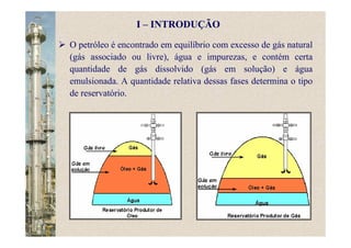 O petróleo é encontrado em equilíbrio com excesso de gás natural
(gás associado ou livre), água e impurezas, e contém certa
quantidade de gás dissolvido (gás em solução) e água
emulsionada. A quantidade relativa dessas fases determina o tipo
de reservatório.
I – INTRODUÇÃO
 
