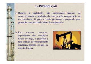 Durante a explotação, são empregadas técnicas de
desenvolvimento e produção da reserva após comprovação de
sua existência. O poço é então perfurado e preparado para
produção, caracterizando a fase de completação.
Em reservas terrestres,
dependendo das condições
físicas do poço, a produção é
feita através de bombeamento
mecânico, injeção de gás ou
injeção de água.
I – INTRODUÇÃO
 