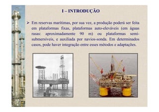 Em reservas marítimas, por sua vez, a produção poderá ser feita
em plataformas fixas, plataformas auto-eleváveis (em águas
rasas: aproximadamente 90 m) ou plataformas semi-
submersíveis, e auxiliada por navios-sonda. Em determinados
casos, pode haver integração entre esses métodos e adaptações.
I – INTRODUÇÃO
 