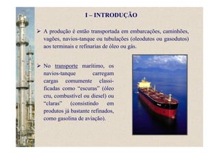 A produção é então transportada em embarcações, caminhões,
vagões, navios-tanque ou tubulações (oleodutos ou gasodutos)
aos terminais e refinarias de óleo ou gás.
No transporte marítimo, os
navios-tanque carregam
cargas comumente classi-
ficadas como “escuras” (óleo
cru, combustível ou diesel) ou
“claras” (consistindo em
produtos já bastante refinados,
como gasolina de aviação).
I – INTRODUÇÃO
 