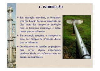 Em produção marítima, os oleodutos
têm por função básica o transporte do
óleo bruto dos campos de produção
para os terminais marítimos, e então
destes para as refinarias.
Em produção terrestre, o transporte é
feito dos campos de produção direto
para as refinarias.
Os oleodutos são também empregados
para enviar alguns importantes
produtos finais das refinarias para os
centros consumidores.
I – INTRODUÇÃO
 