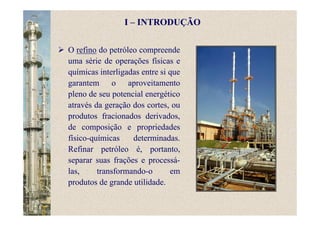 O refino do petróleo compreende
uma série de operações físicas e
químicas interligadas entre si que
garantem o aproveitamento
pleno de seu potencial energético
através da geração dos cortes, ou
produtos fracionados derivados,
de composição e propriedades
físico-químicas determinadas.
Refinar petróleo é, portanto,
separar suas frações e processá-
las, transformando-o em
produtos de grande utilidade.
I – INTRODUÇÃO
 