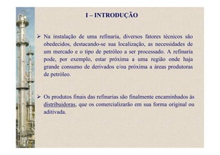 Na instalação de uma refinaria, diversos fatores técnicos são
obedecidos, destacando-se sua localização, as necessidades de
um mercado e o tipo de petróleo a ser processado. A refinaria
pode, por exemplo, estar próxima a uma região onde haja
grande consumo de derivados e/ou próxima a áreas produtoras
de petróleo.
Os produtos finais das refinarias são finalmente encaminhados às
distribuidoras, que os comercializarão em sua forma original ou
aditivada.
I – INTRODUÇÃO
 