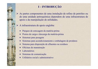 As partes componentes de uma instalação de refino de petróleo ou
de uma unidade petroquímica dependem de uma infraestrutura de
apoio e da manipulação de utilidades.
A infraestrutura de apoio engloba:
Parques de estocagem da matéria-prima
Postos de carga e descarga da matéria-prima
Sistemas para pesagem
Sistemas para acondicionamento e embalagem de produtos
Sistema para disposição de efluentes ou resíduos
Oficinas de manutenção
Laboratórios
Sistemas de comunicação
Utilitários social e administrativo
I – INTRODUÇÃO
 