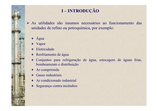 As utilidades são insumos necessários ao funcionamento das
unidades de refino ou petroquímica, por exemplo:
Água
Vapor
Eletricidade
Resfriamento de água
Conjuntos para refrigeração de água, estocagem de águas frias,
bombeamento e distribuição
Ar comprimido
Gases industriais
Ar condicionado industrial
Segurança contra incêndios
I – INTRODUÇÃO
 