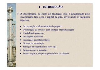 O investimento ou custo de produção total é determinado pelo
investimento fixo com o capital de giro, envolvendo os seguintes
aspectos:
Incorporação e administração do projeto
Delimitação do terreno, com limpeza e terraplanagem
Unidades de processo
Instalações auxiliares
Instalações complementares
Licença da tecnologia
Serviços de engenharia (e start-up)
Equipamentos e materiais
Fretes, seguros, despesas portuárias e de câmbio
I – INTRODUÇÃO
 