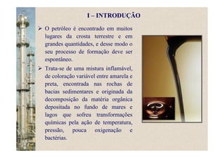 O petróleo é encontrado em muitos
lugares da crosta terrestre e em
grandes quantidades, e desse modo o
seu processo de formação deve ser
espontâneo.
Trata-se de uma mistura inflamável,
de coloração variável entre amarela e
preta, encontrada nas rochas de
bacias sedimentares e originada da
decomposição da matéria orgânica
depositada no fundo de mares e
lagos que sofreu transformações
químicas pela ação de temperatura,
pressão, pouca oxigenação e
bactérias.
I – INTRODUÇÃO
 
