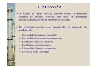 A escolha da região onde as unidades devem ser instaladas
depende de critérios técnicos, mas pode ser fortemente
influenciada pelas ações de empresários e governo.
Os principais aspectos a ser considerados na instalação das
unidades são:
Proximidade do mercado consumidor
Proximidade das fontes de matérias-primas
Existência de meios de transporte
Existência de recursos externos
Mão-de-obra disponível e capacitada
Escolha da micro-localização
I – INTRODUÇÃO
 