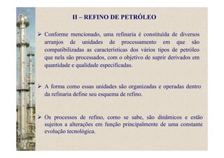 II – REFINO DE PETRÓLEO
Conforme mencionado, uma refinaria é constituída de diversos
arranjos de unidades de processamento em que são
compatibilizadas as características dos vários tipos de petróleo
que nela são processados, com o objetivo de suprir derivados em
quantidade e qualidade especificadas.
A forma como essas unidades são organizadas e operadas dentro
da refinaria define seu esquema de refino.
Os processos de refino, como se sabe, são dinâmicos e estão
sujeitos a alterações em função principalmente de uma constante
evolução tecnológica.
 