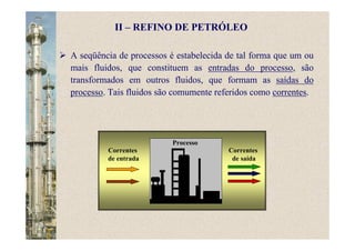 A seqüência de processos é estabelecida de tal forma que um ou
mais fluidos, que constituem as entradas do processo, são
transformados em outros fluidos, que formam as saídas do
processo. Tais fluidos são comumente referidos como correntes.
Correntes
de entrada
Correntes
de saída
Processo
II – REFINO DE PETRÓLEO
 