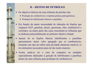 Em função da maior necessidade de obtenção de frações que
originem GLP, gasolina, diesel, querosene, óleo combustível e
correlatos, na maior parte dos casos encontram-se refinarias que
se dedicam primordialmente ao primeiro objetivo listado.
Apesar de as frações básicas lubrificantes e parafinas
apresentarem maior valor agregado que os combustíveis,
tornando este tipo de refino uma atividade altamente rentável, os
investimentos necessários para tal são muito maiores.
Assim, pode-se ter o caso de conjuntos ou unidades
especialmente dedicados à geração de lubrificantes e parafinas
dentro de uma refinaria para produção de combustíveis.
Os objetivos básicos de uma refinaria de petróleo são:
Produção de combustíveis e matérias-primas petroquímicas;
Produção de lubrificantes básicos e parafinas.
II – REFINO DE PETRÓLEO
 