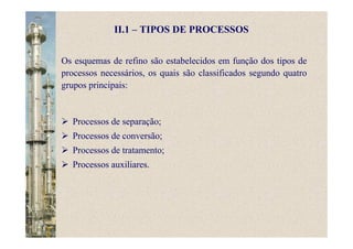 II.1 – TIPOS DE PROCESSOS
Os esquemas de refino são estabelecidos em função dos tipos de
processos necessários, os quais são classificados segundo quatro
grupos principais:
Processos de separação;
Processos de conversão;
Processos de tratamento;
Processos auxiliares.
 