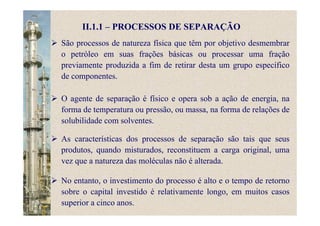 II.1.1 – PROCESSOS DE SEPARAÇÃO
São processos de natureza física que têm por objetivo desmembrar
o petróleo em suas frações básicas ou processar uma fração
previamente produzida a fim de retirar desta um grupo específico
de componentes.
O agente de separação é físico e opera sob a ação de energia, na
forma de temperatura ou pressão, ou massa, na forma de relações de
solubilidade com solventes.
As características dos processos de separação são tais que seus
produtos, quando misturados, reconstituem a carga original, uma
vez que a natureza das moléculas não é alterada.
No entanto, o investimento do processo é alto e o tempo de retorno
sobre o capital investido é relativamente longo, em muitos casos
superior a cinco anos.
 